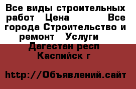 Все виды строительных работ › Цена ­ 1 000 - Все города Строительство и ремонт » Услуги   . Дагестан респ.,Каспийск г.